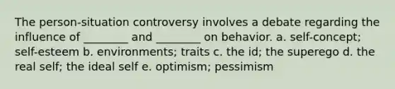 The person-situation controversy involves a debate regarding the influence of ________ and ________ on behavior. a. self-concept; self-esteem b. environments; traits c. the id; the superego d. the real self; the ideal self e. optimism; pessimism