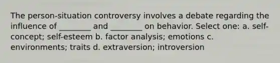 The person-situation controversy involves a debate regarding the influence of ________ and ________ on behavior. Select one: a. self-concept; self-esteem b. factor analysis; emotions c. environments; traits d. extraversion; introversion