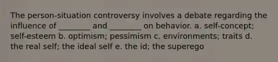 The person-situation controversy involves a debate regarding the influence of ________ and ________ on behavior. a. self-concept; self-esteem b. optimism; pessimism c. environments; traits d. the real self; the ideal self e. the id; the superego