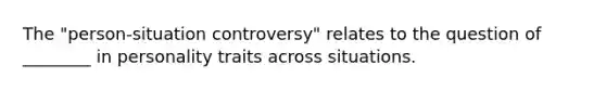 The "person-situation controversy" relates to the question of ________ in personality traits across situations.