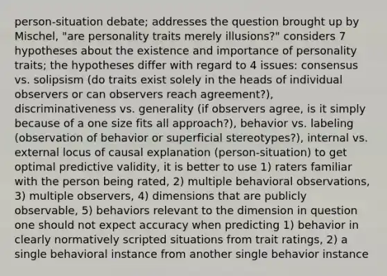 person-situation debate; addresses the question brought up by Mischel, "are personality traits merely illusions?" considers 7 hypotheses about the existence and importance of personality traits; the hypotheses differ with regard to 4 issues: consensus vs. solipsism (do traits exist solely in the heads of individual observers or can observers reach agreement?), discriminativeness vs. generality (if observers agree, is it simply because of a one size fits all approach?), behavior vs. labeling (observation of behavior or superficial stereotypes?), internal vs. external locus of causal explanation (person-situation) to get optimal predictive validity, it is better to use 1) raters familiar with the person being rated, 2) multiple behavioral observations, 3) multiple observers, 4) dimensions that are publicly observable, 5) behaviors relevant to the dimension in question one should not expect accuracy when predicting 1) behavior in clearly normatively scripted situations from trait ratings, 2) a single behavioral instance from another single behavior instance