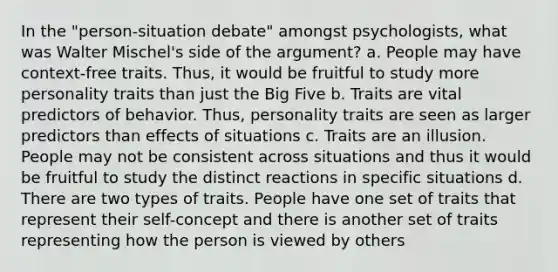 In the "person-situation debate" amongst psychologists, what was Walter Mischel's side of the argument? a. People may have context-free traits. Thus, it would be fruitful to study more personality traits than just the Big Five b. Traits are vital predictors of behavior. Thus, personality traits are seen as larger predictors than effects of situations c. Traits are an illusion. People may not be consistent across situations and thus it would be fruitful to study the distinct reactions in specific situations d. There are two types of traits. People have one set of traits that represent their self-concept and there is another set of traits representing how the person is viewed by others