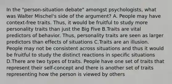 In the "person-situation debate" amongst psychologists, what was Walter Mischel's side of the argument? A. People may have context-free traits. Thus, it would be fruitful to study more personality traits than just the Big Five B.Traits are vital predictors of behavior. Thus, personality traits are seen as larger predictors than effects of situations C.Traits are an illusion. People may not be consistent across situations and thus it would be fruitful to study the distinct reactions in specific situations D.There are two types of traits. People have one set of traits that represent their self-concept and there is another set of traits representing how the person is viewed by others