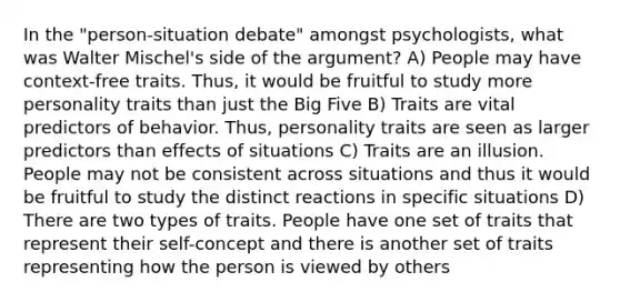 In the "person-situation debate" amongst psychologists, what was Walter Mischel's side of the argument? A) People may have context-free traits. Thus, it would be fruitful to study more personality traits than just the Big Five B) Traits are vital predictors of behavior. Thus, personality traits are seen as larger predictors than effects of situations C) Traits are an illusion. People may not be consistent across situations and thus it would be fruitful to study the distinct reactions in specific situations D) There are two types of traits. People have one set of traits that represent their self-concept and there is another set of traits representing how the person is viewed by others