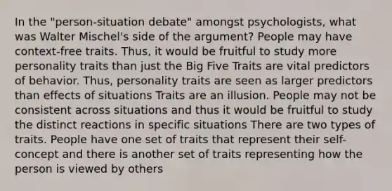 In the "person-situation debate" amongst psychologists, what was Walter Mischel's side of the argument? People may have context-free traits. Thus, it would be fruitful to study more personality traits than just the Big Five Traits are vital predictors of behavior. Thus, personality traits are seen as larger predictors than effects of situations Traits are an illusion. People may not be consistent across situations and thus it would be fruitful to study the distinct reactions in specific situations There are two types of traits. People have one set of traits that represent their self-concept and there is another set of traits representing how the person is viewed by others