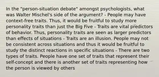 In the "person-situation debate" amongst psychologists, what was Walter Mischel's side of the argument? - People may have context-free traits. Thus, it would be fruitful to study more personality traits than just the Big Five - Traits are vital predictors of behavior. Thus, personality traits are seen as larger predictors than effects of situations - Traits are an illusion. People may not be consistent across situations and thus it would be fruitful to study the distinct reactions in specific situations - There are two types of traits. People have one set of traits that represent their self-concept and there is another set of traits representing how the person is viewed by others