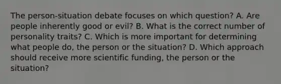 The person-situation debate focuses on which question? A. Are people inherently good or evil? B. What is the correct number of personality traits? C. Which is more important for determining what people do, the person or the situation? D. Which approach should receive more scientific funding, the person or the situation?