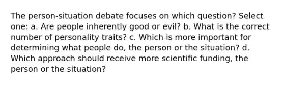 The person-situation debate focuses on which question? Select one: a. Are people inherently good or evil? b. What is the correct number of personality traits? c. Which is more important for determining what people do, the person or the situation? d. Which approach should receive more scientific funding, the person or the situation?