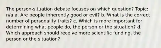 The person-situation debate focuses on which question? Topic: n/a a. Are people inherently good or evil? b. What is the correct number of personality traits? c. Which is more important for determining what people do, the person or the situation? d. Which approach should receive more scientific funding, the person or the situation?