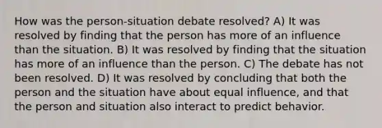 How was the person-situation debate resolved? A) It was resolved by finding that the person has more of an influence than the situation. B) It was resolved by finding that the situation has more of an influence than the person. C) The debate has not been resolved. D) It was resolved by concluding that both the person and the situation have about equal influence, and that the person and situation also interact to predict behavior.