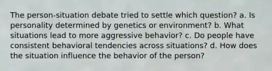 The person-situation debate tried to settle which question? a. Is personality determined by genetics or environment? b. What situations lead to more aggressive behavior? c. Do people have consistent behavioral tendencies across situations? d. How does the situation influence the behavior of the person?