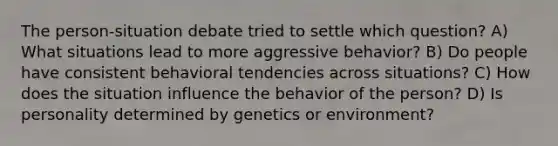 The person-situation debate tried to settle which question? A) What situations lead to more aggressive behavior? B) Do people have consistent behavioral tendencies across situations? C) How does the situation influence the behavior of the person? D) Is personality determined by genetics or environment?