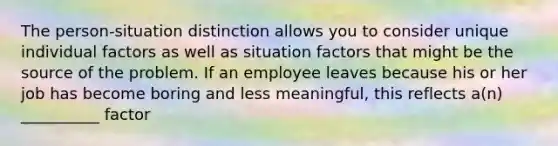 The person-situation distinction allows you to consider unique individual factors as well as situation factors that might be the source of the problem. If an employee leaves because his or her job has become boring and less meaningful, this reflects a(n) __________ factor