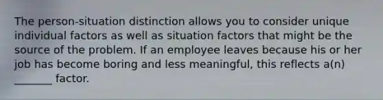 The person-situation distinction allows you to consider unique individual factors as well as situation factors that might be the source of the problem. If an employee leaves because his or her job has become boring and less meaningful, this reflects a(n) _______ factor.