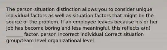 The person-situation distinction allows you to consider unique individual factors as well as situation factors that might be the source of the problem. If an employee leaves because his or her job has become boring and less meaningful, this reflects a(n) _______ factor. person Incorrect individual Correct situation group/team level organizational level