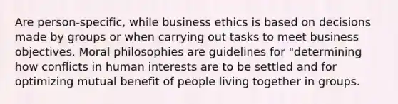 Are person-specific, while business ethics is based on decisions made by groups or when carrying out tasks to meet business objectives. Moral philosophies are guidelines for "determining how conflicts in human interests are to be settled and for optimizing mutual benefit of people living together in groups.