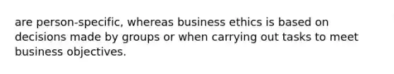 are person-specific, whereas business ethics is based on decisions made by groups or when carrying out tasks to meet business objectives.