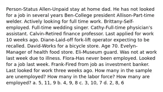 Person-Status Allen-Unpaid stay at home dad. He has not looked for a job in several years Ben-College president Allison-Part-time welder. Actively looking for full time work. Brittany-Self-employed. Full-time wedding singer. Cathy-Full-time physician's assistant. Calvin-Retired finance professor. Last applied for work 10 weeks ago. Diane-Laid-off fork-lift operator expecting to be recalled. David-Works for a bicycle store. Age 70. Evelyn-Manager of health food store. Eli-Museum guard. Was not at work last week due to illness. Flora-Has never been employed. Looked for a job last week. Frank-Fired from job as investment banker. Last looked for work three weeks ago. How many in the sample are unemployed? How many in the labor force? How many are employed? a. 5, 11, 9 b. 4, 9, 8 c. 3, 10, 7 d. 2, 8, 6