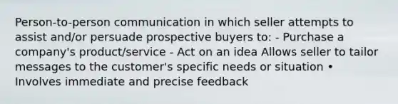 Person-to-person communication in which seller attempts to assist and/or persuade prospective buyers to: - Purchase a company's product/service - Act on an idea Allows seller to tailor messages to the customer's specific needs or situation • Involves immediate and precise feedback