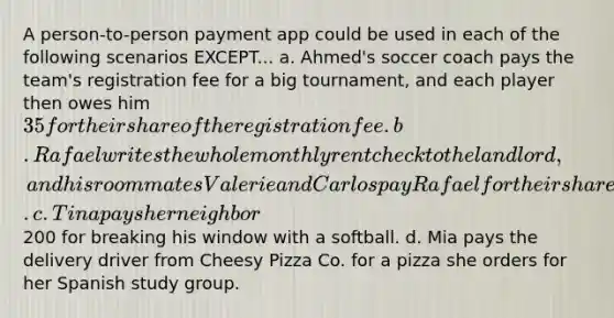 A person-to-person payment app could be used in each of the following scenarios EXCEPT... a. Ahmed's soccer coach pays the team's registration fee for a big tournament, and each player then owes him 35 for their share of the registration fee. b. Rafael writes the whole monthly rent check to the landlord, and his roommates Valerie and Carlos pay Rafael for their share of the monthly rent. c. Tina pays her neighbor200 for breaking his window with a softball. d. Mia pays the delivery driver from Cheesy Pizza Co. for a pizza she orders for her Spanish study group.