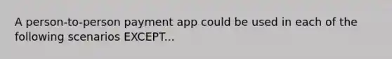 A person-to-person payment app could be used in each of the following scenarios EXCEPT...