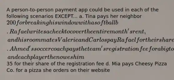 A person-to-person payment app could be used in each of the following scenarios EXCEPT... a. Tina pays her neighbor 200 for breaking his window with a softball b. Rafael writes a check to cover the entire month's rent, and his roommates Valerie and Carlos pay Rafael for their share of the monthly rent c. Ahmed's soccer coach pays the team's registration fee for a big tournament, and each player then owes him35 for their share of the registration fee d. Mia pays Cheesy Pizza Co. for a pizza she orders on their website