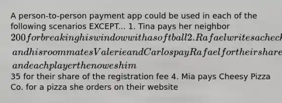 A person-to-person payment app could be used in each of the following scenarios EXCEPT... 1. Tina pays her neighbor 200 for breaking his window with a softball 2. Rafael writes a check to cover the entire month's rent, and his roommates Valerie and Carlos pay Rafael for their share of the monthly rent 3. Ahmed's soccer coach pays the team's registration fee for a big tournament, and each player then owes him35 for their share of the registration fee 4. Mia pays Cheesy Pizza Co. for a pizza she orders on their website