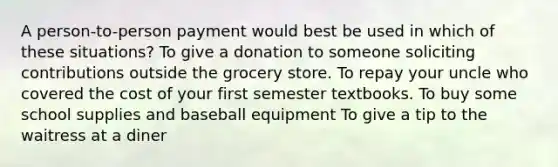 A person-to-person payment would best be used in which of these situations? To give a donation to someone soliciting contributions outside the grocery store. To repay your uncle who covered the cost of your first semester textbooks. To buy some school supplies and baseball equipment To give a tip to the waitress at a diner