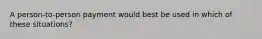 A person-to-person payment would best be used in which of these situations?