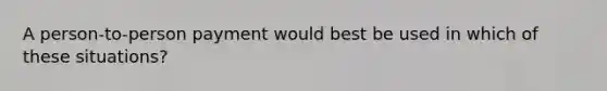 A person-to-person payment would best be used in which of these situations?