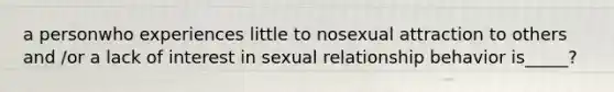 a personwho experiences little to nosexual attraction to others and /or a lack of interest in sexual relationship behavior is_____?