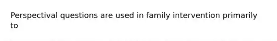 Perspectival questions are used in family intervention primarily to