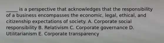 _____ is a perspective that acknowledges that the responsibility of a business encompasses the economic, legal, ethical, and citizenship expectations of society. A. Corporate social responsibility B. Relativism C. Corporate governance D. Utilitarianism E. Corporate transparency