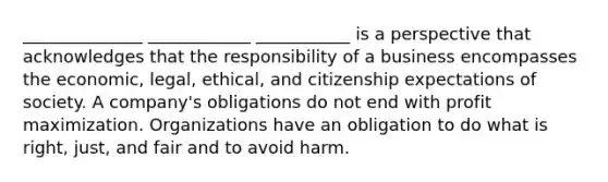 ______________ ____________ ___________ is a perspective that acknowledges that the responsibility of a business encompasses the economic, legal, ethical, and citizenship expectations of society. A company's obligations do not end with profit maximization. Organizations have an obligation to do what is right, just, and fair and to avoid harm.