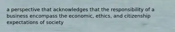 a perspective that acknowledges that the responsibility of a business encompass the economic, ethics, and citizenship expectations of society