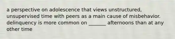 a perspective on adolescence that views unstructured, unsupervised time with peers as a main cause of misbehavior. delinquency is more common on _______ afternoons than at any other time