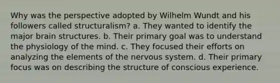 Why was the perspective adopted by Wilhelm Wundt and his followers called structuralism? a. They wanted to identify the major brain structures. b. Their primary goal was to understand the physiology of the mind. c. They focused their efforts on analyzing the elements of the nervous system. d. Their primary focus was on describing the structure of conscious experience.