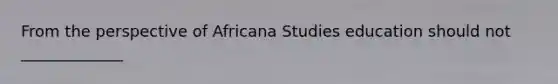 From the perspective of Africana Studies education should not _____________