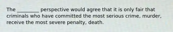 The _________ perspective would agree that it is only fair that criminals who have committed the most serious crime, murder, receive the most severe penalty, death.