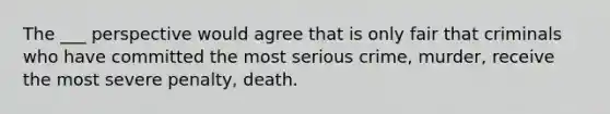 The ___ perspective would agree that is only fair that criminals who have committed the most serious crime, murder, receive the most severe penalty, death.