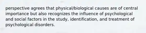 perspective agrees that physical/biological causes are of central importance but also recognizes the influence of psychological and social factors in the study, identification, and treatment of psychological disorders.