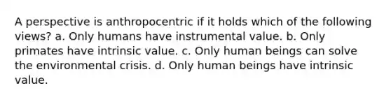 A perspective is anthropocentric if it holds which of the following views? a. Only humans have instrumental value. b. Only primates have intrinsic value. c. Only human beings can solve the environmental crisis. d. Only human beings have intrinsic value.