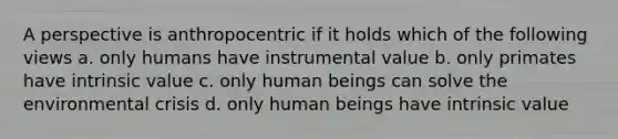 A perspective is anthropocentric if it holds which of the following views a. only humans have instrumental value b. only primates have intrinsic value c. only human beings can solve the environmental crisis d. only human beings have intrinsic value