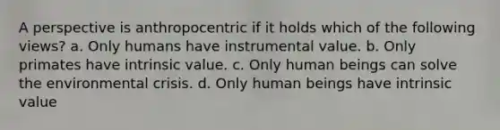 A perspective is anthropocentric if it holds which of the following views? a. Only humans have instrumental value. b. Only primates have intrinsic value. c. Only human beings can solve the environmental crisis. d. Only human beings have intrinsic value