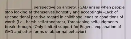 _______________ perspective on anxiety: -GAD arises when people stop looking at themselves honestly and acceptingly -Lack of unconditional positive regard in childhood leads to conditions of worth (i.e., harsh self-standards), Threatening self-judgments break through. (Only limited support for Rogers' explanation of GAD and other forms of abnormal behavior)