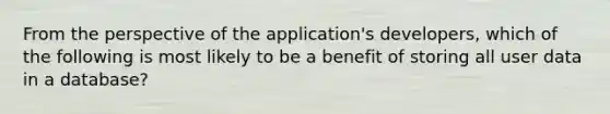 From the perspective of the application's developers, which of the following is most likely to be a benefit of storing all user data in a database?