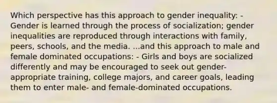 Which perspective has this approach to gender inequality: - Gender is learned through the process of socialization; gender inequalities are reproduced through interactions with family, peers, schools, and the media. ...and this approach to male and female dominated occupations: - Girls and boys are socialized differently and may be encouraged to seek out gender-appropriate training, college majors, and career goals, leading them to enter male- and female-dominated occupations.