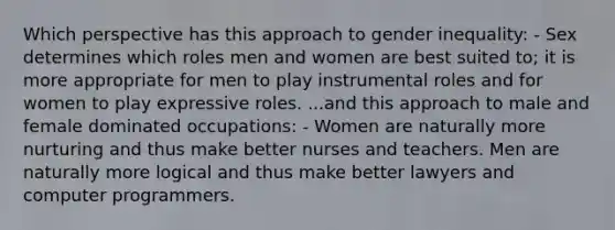 Which perspective has this approach to gender inequality: - Sex determines which roles men and women are best suited to; it is more appropriate for men to play instrumental roles and for women to play expressive roles. ...and this approach to male and female dominated occupations: - Women are naturally more nurturing and thus make better nurses and teachers. Men are naturally more logical and thus make better lawyers and computer programmers.