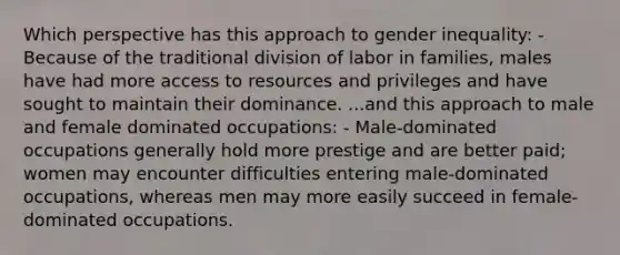 Which perspective has this approach to gender inequality: - Because of the traditional division of labor in families, males have had more access to resources and privileges and have sought to maintain their dominance. ...and this approach to male and female dominated occupations: - Male-dominated occupations generally hold more prestige and are better paid; women may encounter difficulties entering male-dominated occupations, whereas men may more easily succeed in female-dominated occupations.