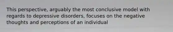 This perspective, arguably the most conclusive model with regards to depressive disorders, focuses on the negative thoughts and perceptions of an individual